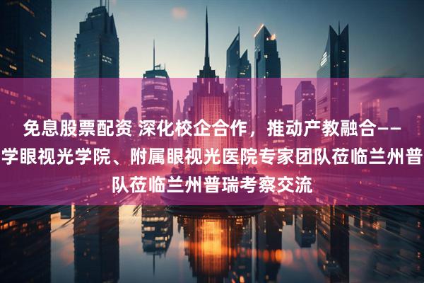 免息股票配资 深化校企合作，推动产教融合——温州医科大学眼视光学院、附属眼视光医院专家团队莅临兰州普瑞考察交流
