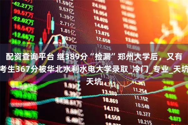 配资查询平台 继389分“捡漏”郑州大学后，又有考生367分被华北水利水电大学录取_冷门_专业_天坑