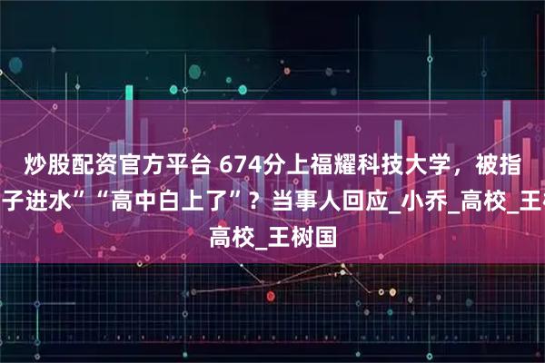 炒股配资官方平台 674分上福耀科技大学，被指“脑子进水”“高中白上了”？当事人回应_小乔_高校_王树国