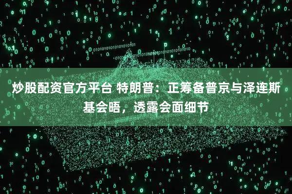 炒股配资官方平台 特朗普：正筹备普京与泽连斯基会晤，透露会面细节