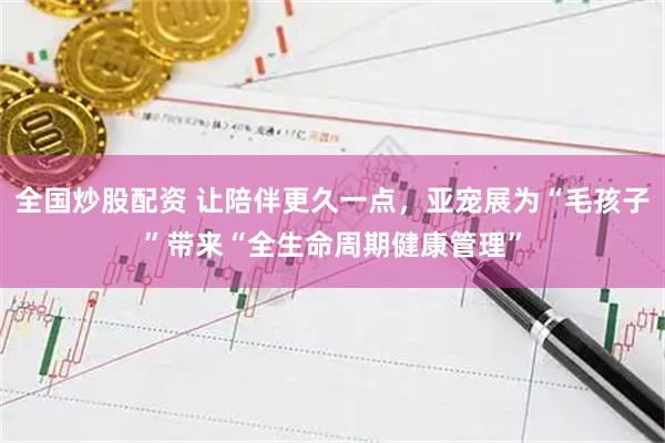 全国炒股配资 让陪伴更久一点，亚宠展为“毛孩子”带来“全生命周期健康管理”