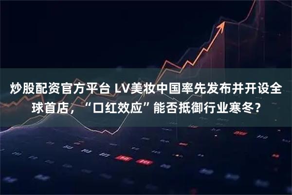 炒股配资官方平台 LV美妆中国率先发布并开设全球首店，“口红效应”能否抵御行业寒冬？