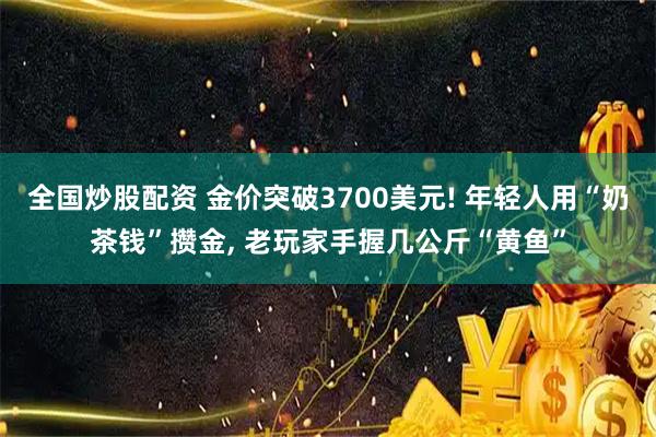 全国炒股配资 金价突破3700美元! 年轻人用“奶茶钱”攒金, 老玩家手握几公斤“黄鱼”