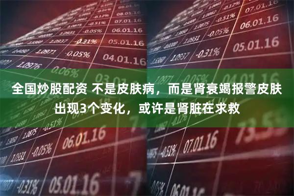 全国炒股配资 不是皮肤病，而是肾衰竭报警皮肤出现3个变化，或许是肾脏在求救