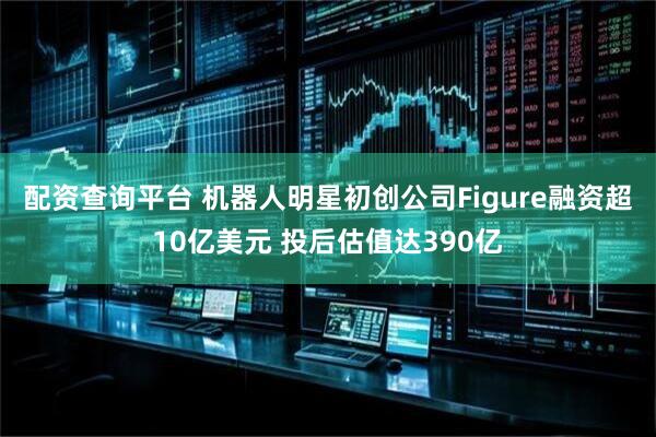 配资查询平台 机器人明星初创公司Figure融资超10亿美元 投后估值达390亿