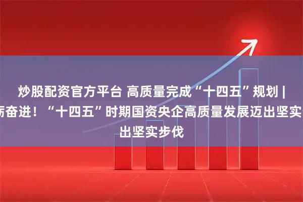 炒股配资官方平台 高质量完成“十四五”规划 | 砥砺奋进！“十四五”时期国资央企高质量发展迈出坚实步伐