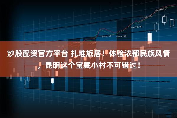 炒股配资官方平台 扎堆旅居！体验浓郁民族风情，昆明这个宝藏小村不可错过！