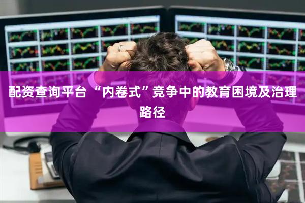配资查询平台 “内卷式”竞争中的教育困境及治理路径