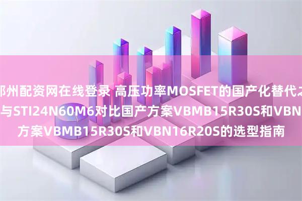 郑州配资网在线登录 高压功率MOSFET的国产化替代之路：STF32NM50N与STI24N60M6对比国产方案VBMB15R30S和VBN16R20S的选型指南