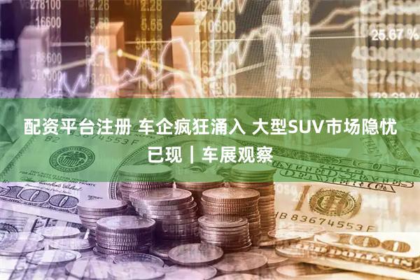配资平台注册 车企疯狂涌入 大型SUV市场隐忧已现｜车展观察