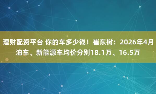 理财配资平台 你的车多少钱！崔东树：2026年4月油车、新能源车均价分别18.1万、16.5万