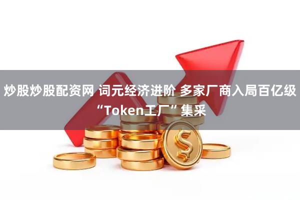 炒股炒股配资网 词元经济进阶 多家厂商入局百亿级“Token工厂”集采